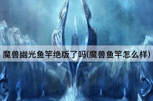 魔兽幽光鱼竿绝版了吗(魔兽鱼竿怎么样)