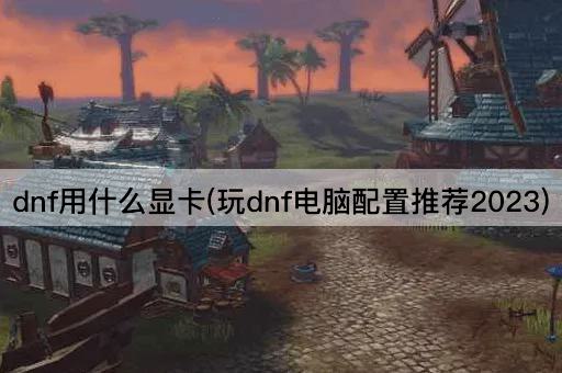 dnf用什么显卡(玩dnf电脑配置推荐2023)